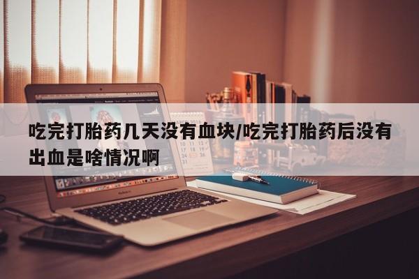 堕胎药货到付款吃完打胎药几天没有血块/吃完打胎药后没有出血是啥情况啊