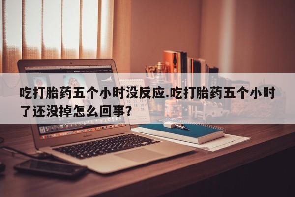 堕胎药货到付款吃打胎药五个小时没反应.吃打胎药五个小时了还没掉怎么回事？