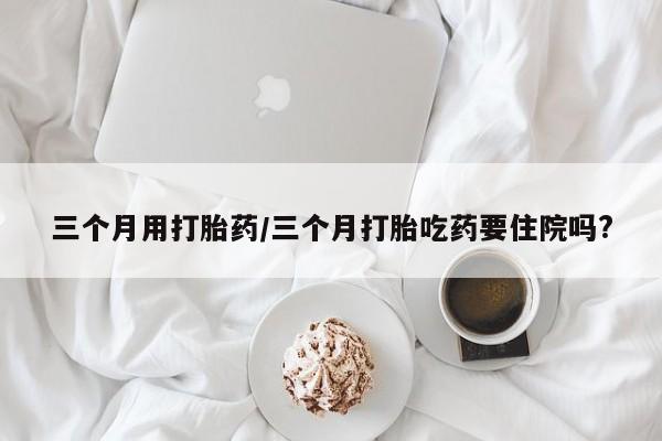 堕胎药货到付款三个月用打胎药/三个月打胎吃药要住院吗?