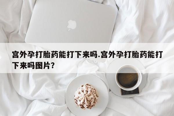 堕胎药货到付款宫外孕打胎药能打下来吗.宫外孕打胎药能打下来吗图片？