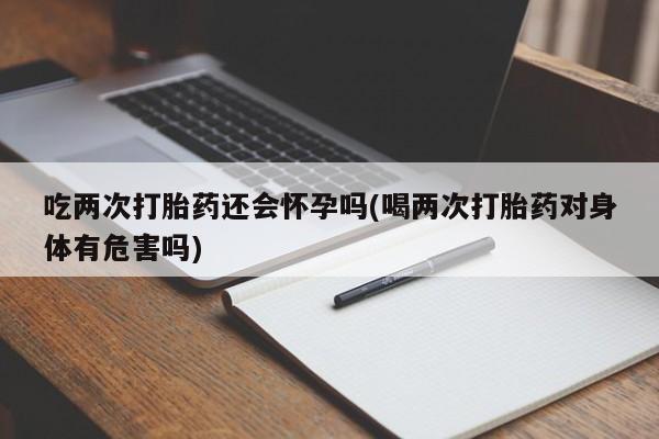 堕胎药货到付款吃两次打胎药还会怀孕吗(喝两次打胎药对身体有危害吗)