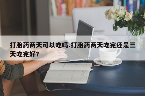 堕胎药货到付款打胎药两天可以吃吗.打胎药两天吃完还是三天吃完好？