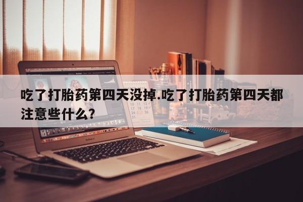 堕胎药货到付款吃了打胎药第四天没掉.吃了打胎药第四天都注意些什么？