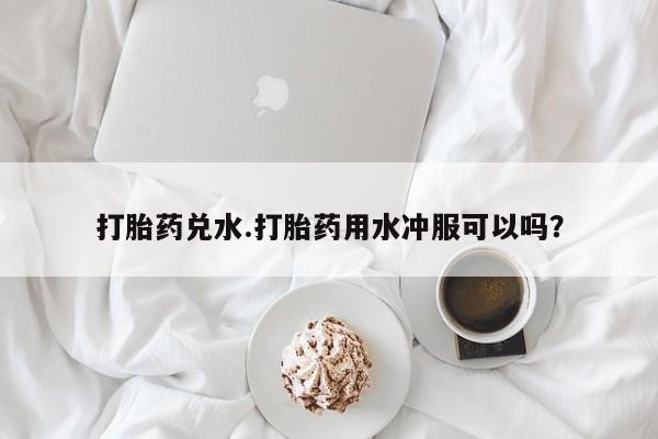 堕胎药货到付款打胎药兑水.打胎药用水冲服可以吗？