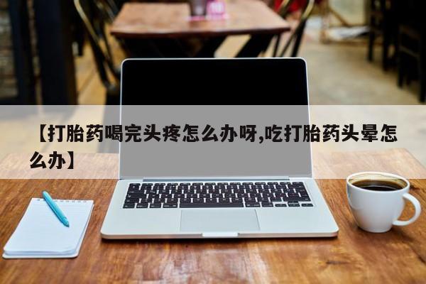 堕胎药货到付款【打胎药喝完头疼怎么办呀,吃打胎药头晕怎么办】