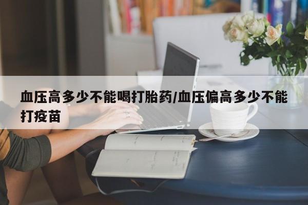 堕胎药货到付款血压高多少不能喝打胎药/血压偏高多少不能打疫苗