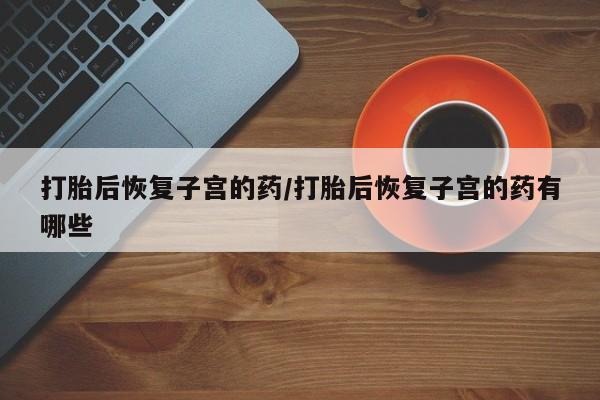 堕胎药货到付款打胎后恢复子宫的药/打胎后恢复子宫的药有哪些