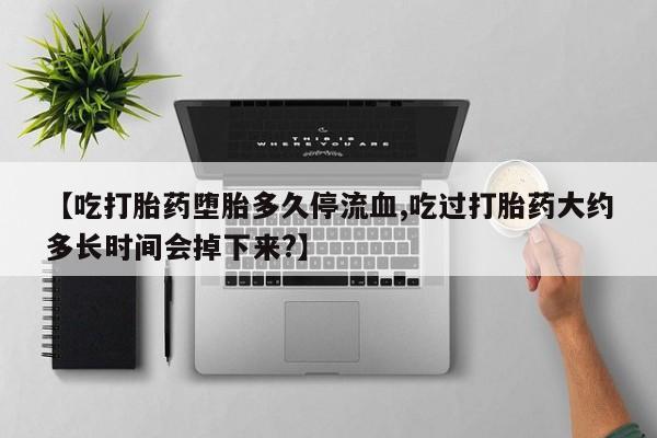 堕胎药货到付款【吃打胎药堕胎多久停流血,吃过打胎药大约多长时间会掉下来?】