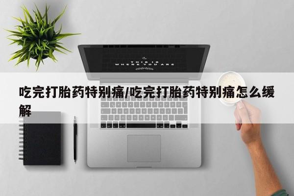 堕胎药货到付款吃完打胎药特别痛/吃完打胎药特别痛怎么缓解