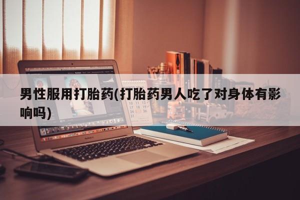 堕胎药货到付款男性服用打胎药(打胎药男人吃了对身体有影响吗)