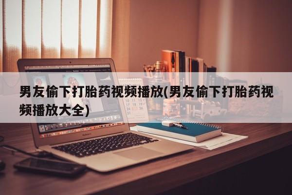 堕胎药货到付款男友偷下打胎药视频播放(男友偷下打胎药视频播放大全)