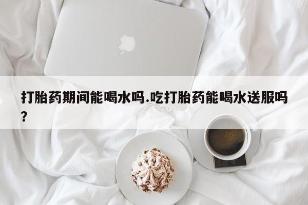 堕胎药货到付款打胎药期间能喝水吗.吃打胎药能喝水送服吗？