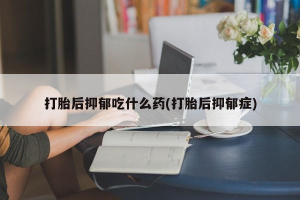 堕胎药货到付款打胎后抑郁吃什么药(打胎后抑郁症)