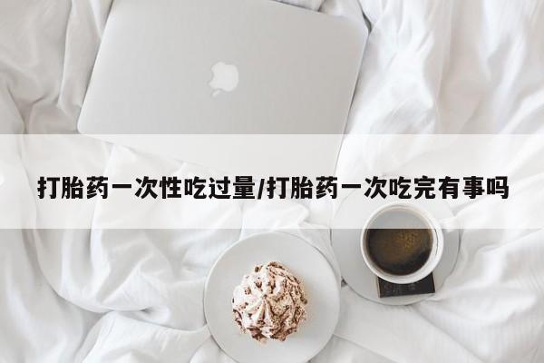堕胎药货到付款打胎药一次性吃过量/打胎药一次吃完有事吗