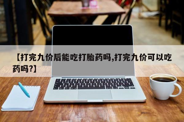 堕胎药货到付款【打完九价后能吃打胎药吗,打完九价可以吃药吗?】