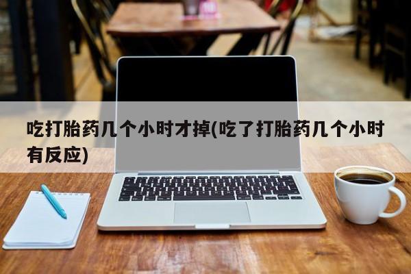 堕胎药货到付款吃打胎药几个小时才掉(吃了打胎药几个小时有反应)