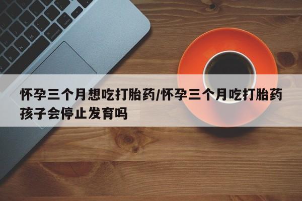 堕胎药货到付款怀孕三个月想吃打胎药/怀孕三个月吃打胎药孩子会停止发育吗
