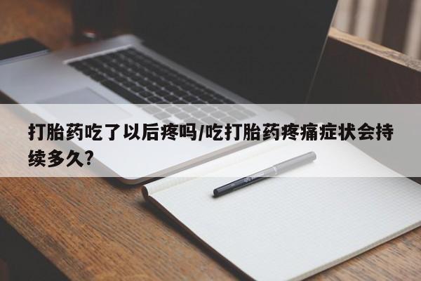 堕胎药货到付款打胎药吃了以后疼吗/吃打胎药疼痛症状会持续多久?