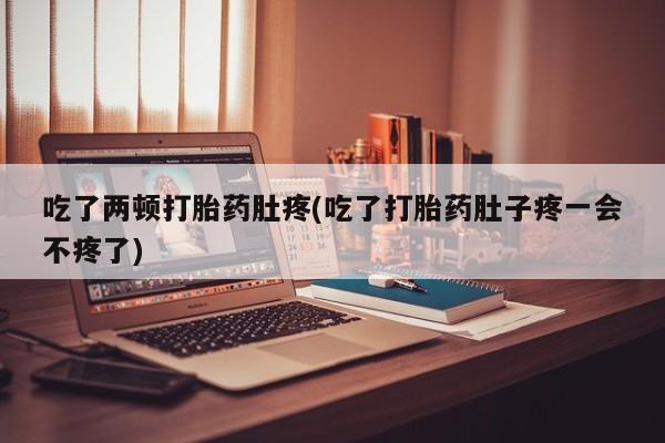 堕胎药货到付款吃了两顿打胎药肚疼(吃了打胎药肚子疼一会不疼了)