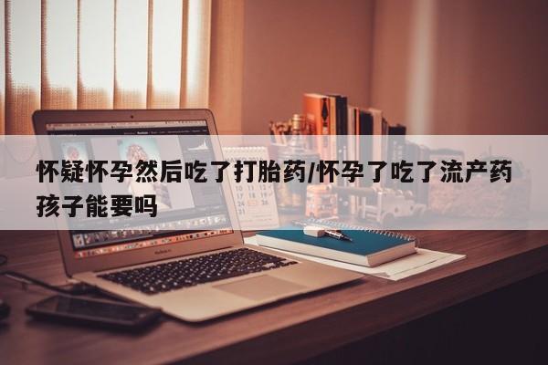 堕胎药货到付款怀疑怀孕然后吃了打胎药/怀孕了吃了流产药孩子能要吗