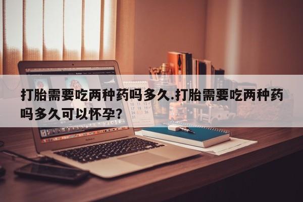 堕胎药货到付款打胎需要吃两种药吗多久.打胎需要吃两种药吗多久可以怀孕？
