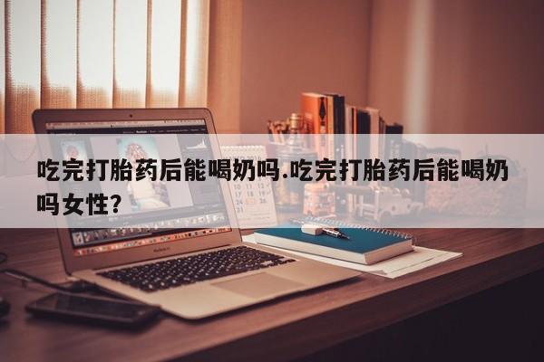 堕胎药货到付款吃完打胎药后能喝奶吗.吃完打胎药后能喝奶吗女性？