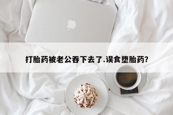 堕胎药货到付款打胎药被老公吞下去了.误食堕胎药？