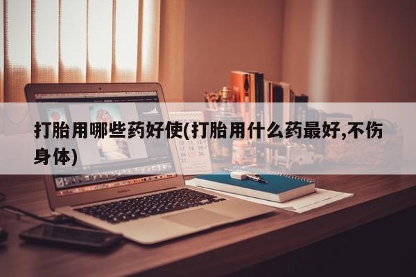 堕胎药货到付款打胎用哪些药好使(打胎用什么药最好,不伤身体)