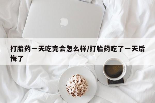 堕胎药货到付款打胎药一天吃完会怎么样/打胎药吃了一天后悔了