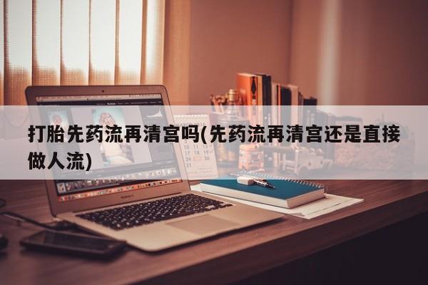 堕胎药货到付款打胎先药流再清宫吗(先药流再清宫还是直接做人流)