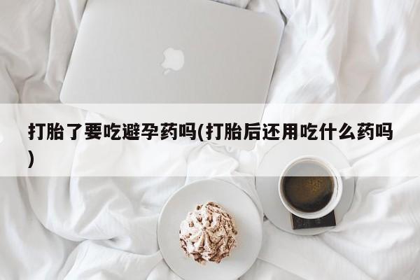 堕胎药货到付款打胎了要吃避孕药吗(打胎后还用吃什么药吗)