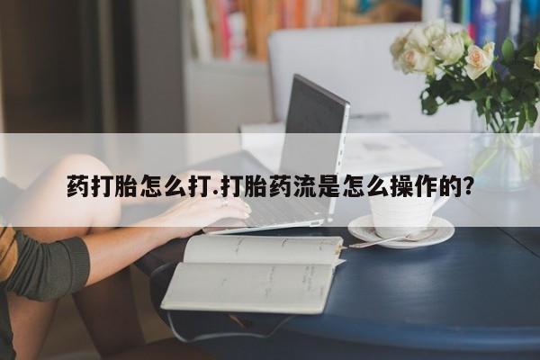 堕胎药货到付款药打胎怎么打.打胎药流是怎么操作的？