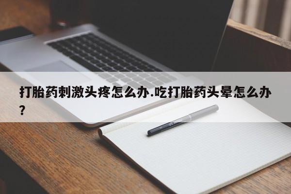 堕胎药货到付款打胎药刺激头疼怎么办.吃打胎药头晕怎么办？