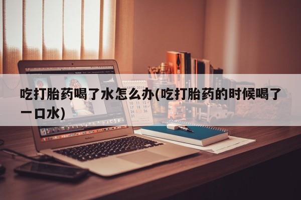 堕胎药货到付款吃打胎药喝了水怎么办(吃打胎药的时候喝了一口水)