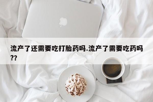 堕胎药货到付款流产了还需要吃打胎药吗.流产了需要吃药吗?？
