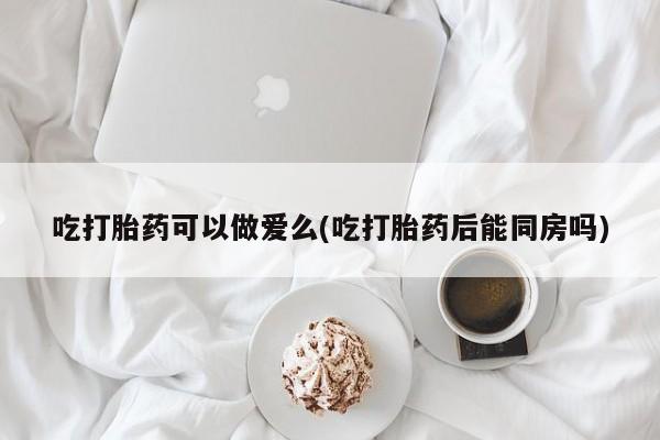 堕胎药货到付款吃打胎药可以做爱么(吃打胎药后能同房吗)
