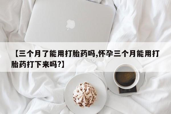 堕胎药货到付款【三个月了能用打胎药吗,怀孕三个月能用打胎药打下来吗?】