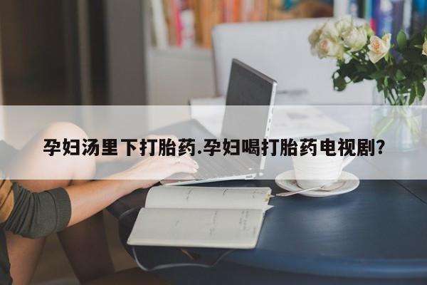 堕胎药货到付款孕妇汤里下打胎药.孕妇喝打胎药电视剧？