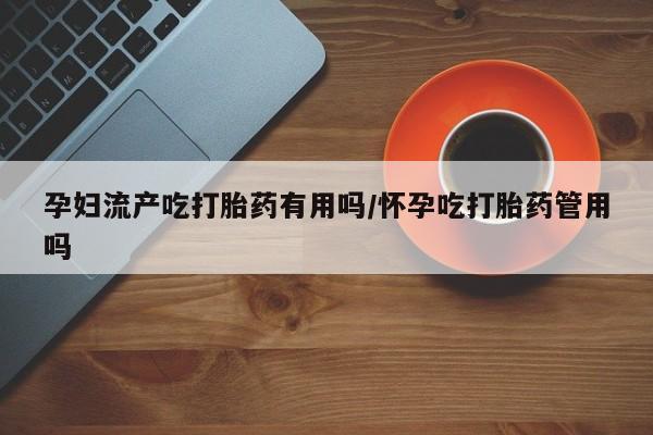 堕胎药货到付款孕妇流产吃打胎药有用吗/怀孕吃打胎药管用吗