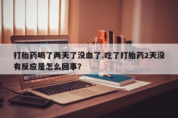 堕胎药货到付款打胎药喝了两天了没血了.吃了打胎药2天没有反应是怎么回事？