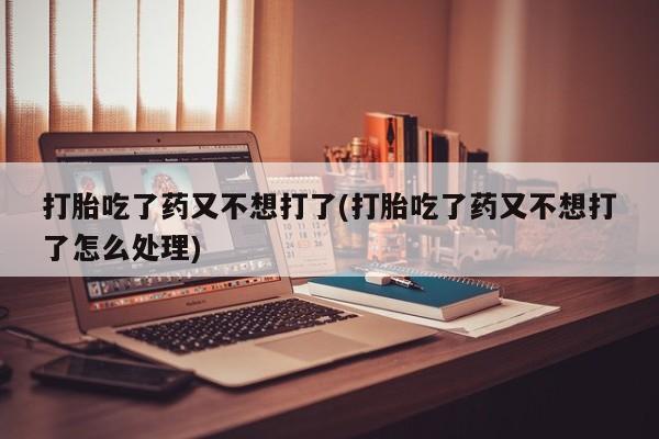 堕胎药货到付款打胎吃了药又不想打了(打胎吃了药又不想打了怎么处理)
