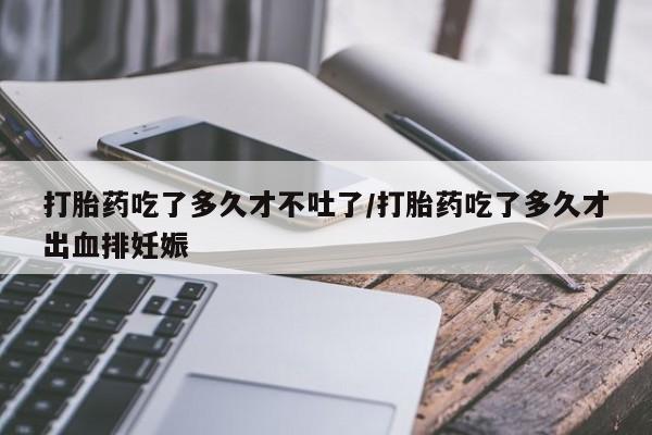 堕胎药货到付款打胎药吃了多久才不吐了/打胎药吃了多久才出血排妊娠