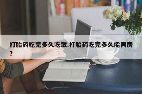 堕胎药货到付款打胎药吃完多久吃饭.打胎药吃完多久能同房？