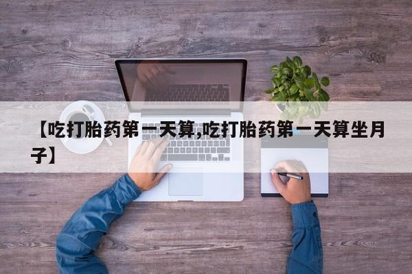 堕胎药货到付款【吃打胎药第一天算,吃打胎药第一天算坐月子】