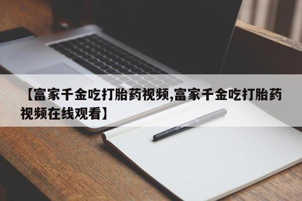 堕胎药货到付款【富家千金吃打胎药视频,富家千金吃打胎药视频在线观看】