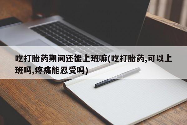 堕胎药货到付款吃打胎药期间还能上班嘛(吃打胎药,可以上班吗,疼痛能忍受吗)