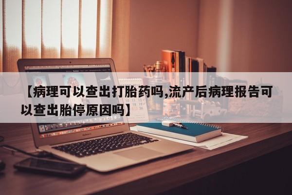 堕胎药货到付款【病理可以查出打胎药吗,流产后病理报告可以查出胎停原因吗】