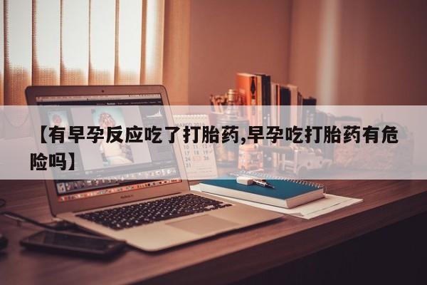 堕胎药货到付款【有早孕反应吃了打胎药,早孕吃打胎药有危险吗】