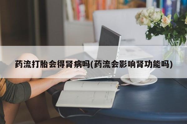 堕胎药货到付款药流打胎会得肾病吗(药流会影响肾功能吗)