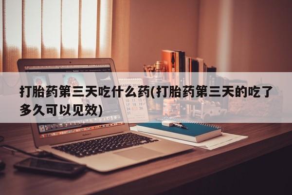 堕胎药货到付款打胎药第三天吃什么药(打胎药第三天的吃了多久可以见效)